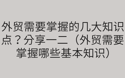 外贸需要掌握的几大知识点？分享一二（外贸需要掌握哪些基本知识）